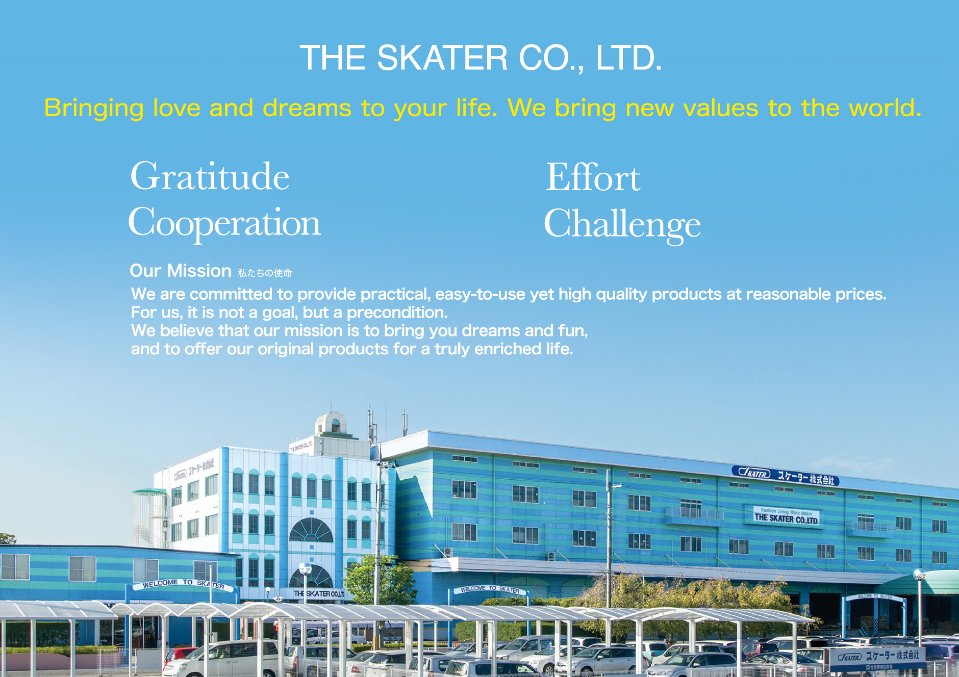 THE SKATER CO., LTD. Bringing love and dreams to your life. We bring new values to the world. Gratitude Effort Cooperation Challenge Our Mission We are committed to provide practical, easy-to-use yet high quality products at reasonable prices. For us, it is not a goal, but a precondition. We believe that our mission is to bring you dreams and fun, and to offer our original products for a truly enriched life.